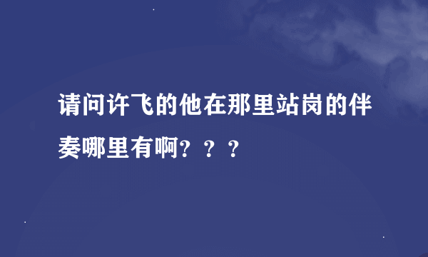 请问许飞的他在那里站岗的伴奏哪里有啊？？？