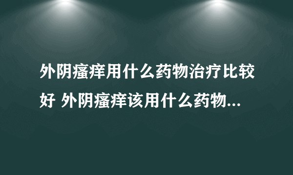 外阴瘙痒用什么药物治疗比较好 外阴瘙痒该用什么药物治疗 外阴瘙痒用什么效果好 外阴瘙痒用什么？