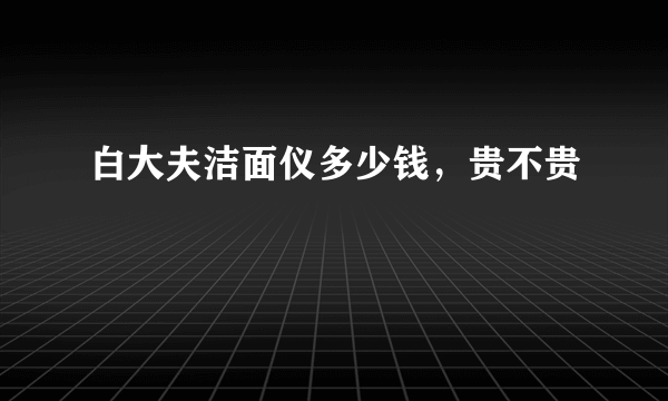 白大夫洁面仪多少钱，贵不贵