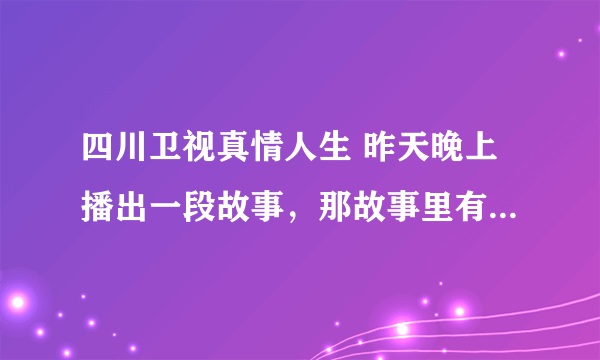 四川卫视真情人生 昨天晚上播出一段故事，那故事里有一首歌是女人唱