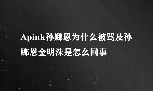 Apink孙娜恩为什么被骂及孙娜恩金明洙是怎么回事