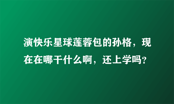 演快乐星球莲蓉包的孙格，现在在哪干什么啊，还上学吗？