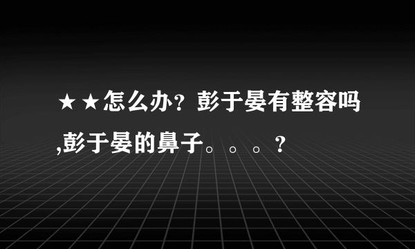 ★★怎么办？彭于晏有整容吗,彭于晏的鼻子。。。？