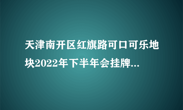 天津南开区红旗路可口可乐地块2022年下半年会挂牌拍卖吗?