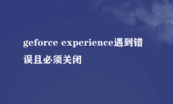 geforce experience遇到错误且必须关闭