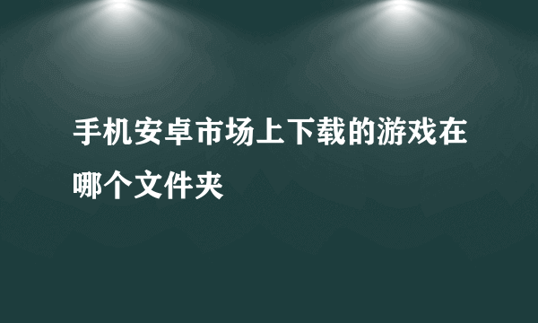 手机安卓市场上下载的游戏在哪个文件夹