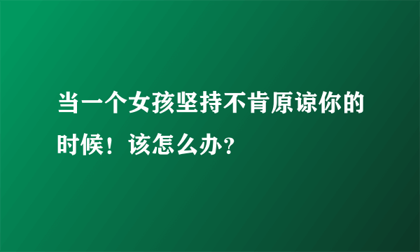 当一个女孩坚持不肯原谅你的时候！该怎么办？