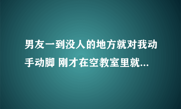 男友一到没人的地方就对我动手动脚 刚才在空教室里就在我身上到处乱摸 他怎么这样啊