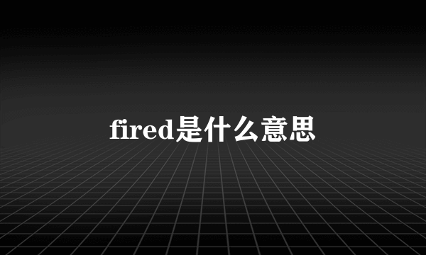 fired是什么意思