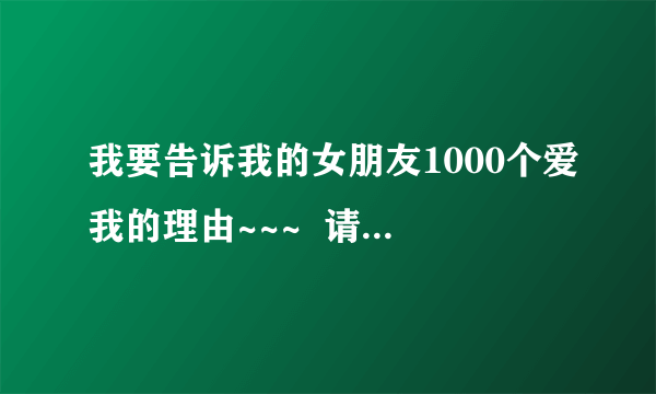 我要告诉我的女朋友1000个爱我的理由~~~  请大家集思广益！！