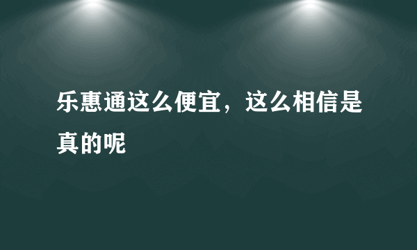 乐惠通这么便宜，这么相信是真的呢