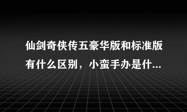 仙剑奇侠传五豪华版和标准版有什么区别，小蛮手办是什么意思。买什么样的好呢