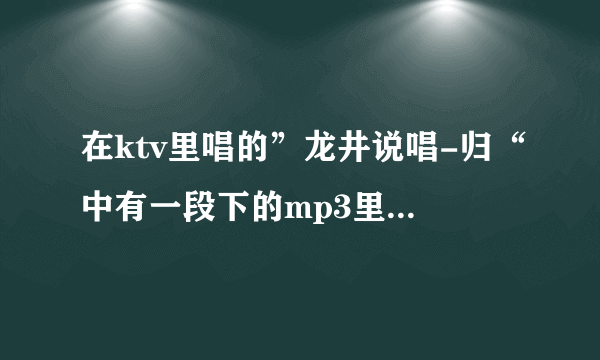 在ktv里唱的”龙井说唱-归“中有一段下的mp3里面没有？求歌词？最好还能有下载完整版mp3的地址