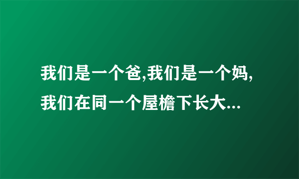 我们是一个爸,我们是一个妈,我们在同一个屋檐下长大是什么歌？