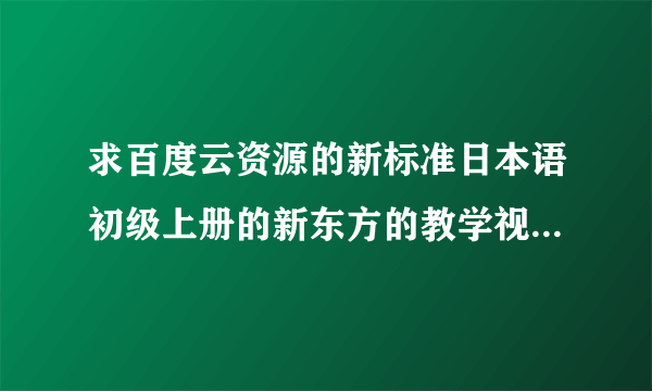 求百度云资源的新标准日本语初级上册的新东方的教学视频，需要全部的课时视频