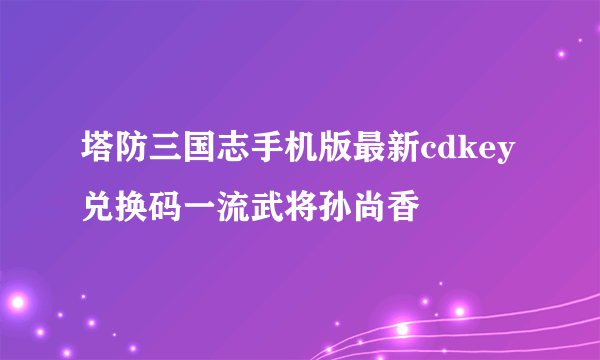 塔防三国志手机版最新cdkey兑换码一流武将孙尚香