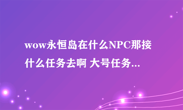 wow永恒岛在什么NPC那接什么任务去啊 大号任务没到双月殿就满级飞过去了 小号快87了想早点去