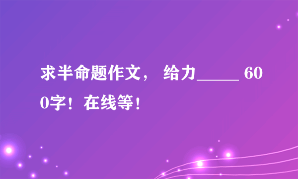 求半命题作文， 给力_____ 600字！在线等！