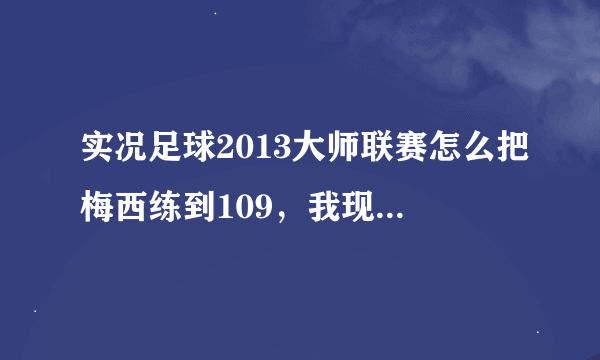 实况足球2013大师联赛怎么把梅西练到109，我现在的是102，训练哪些项目可以让他成长更快。。 谢谢