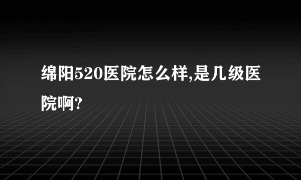 绵阳520医院怎么样,是几级医院啊?