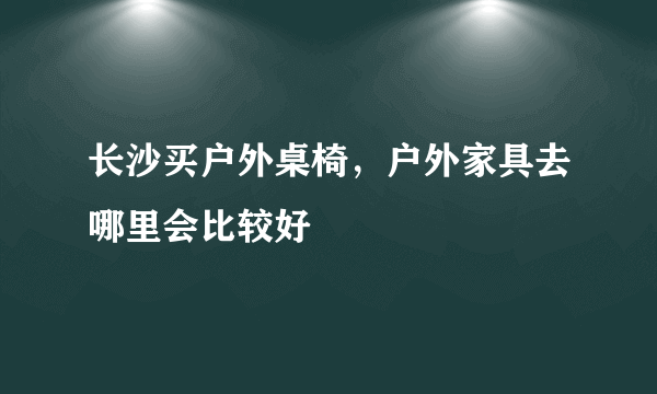 长沙买户外桌椅，户外家具去哪里会比较好