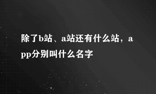 除了b站、a站还有什么站，app分别叫什么名字