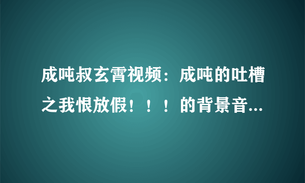 成吨叔玄霄视频：成吨的吐槽之我恨放假！！！的背景音乐是什么~？