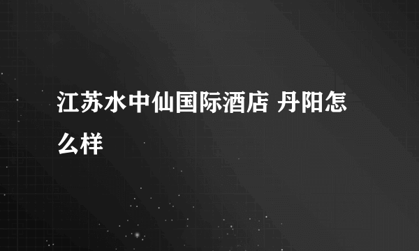 江苏水中仙国际酒店 丹阳怎么样