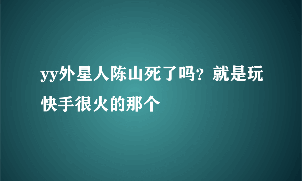 yy外星人陈山死了吗？就是玩快手很火的那个