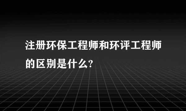 注册环保工程师和环评工程师的区别是什么?