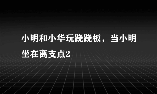 小明和小华玩跷跷板，当小明坐在离支点2