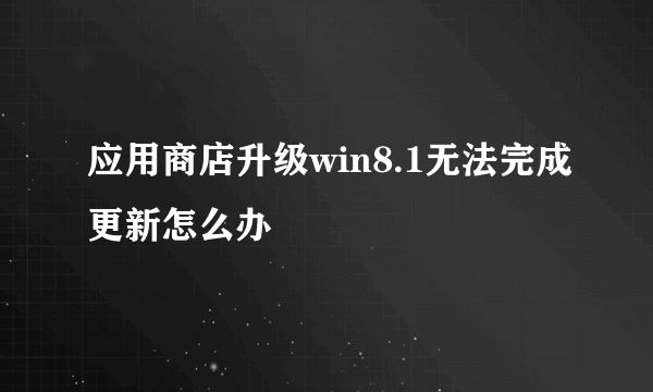 应用商店升级win8.1无法完成更新怎么办