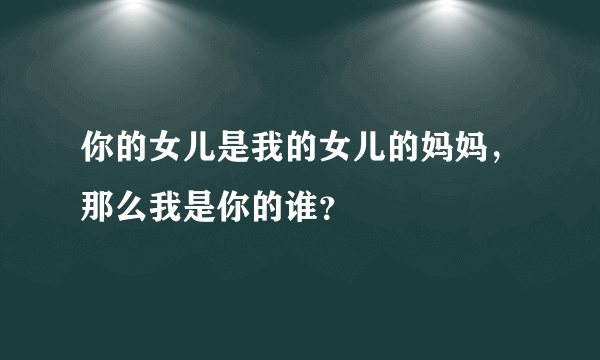 你的女儿是我的女儿的妈妈，那么我是你的谁？