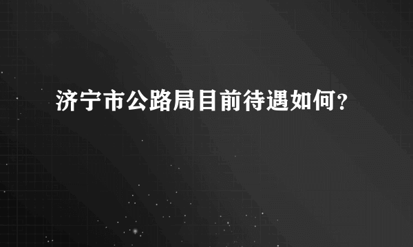 济宁市公路局目前待遇如何？