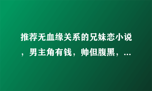 推荐无血缘关系的兄妹恋小说，男主角有钱，帅但腹黑，女主角单纯可爱