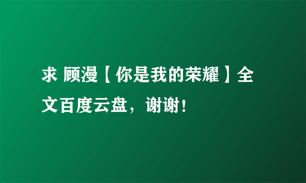 求 顾漫【你是我的荣耀】全文百度云盘，谢谢！