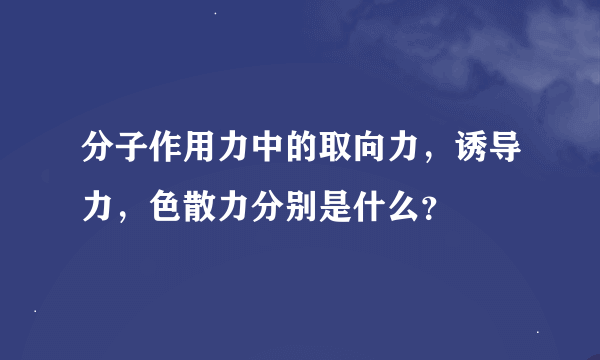 分子作用力中的取向力，诱导力，色散力分别是什么？