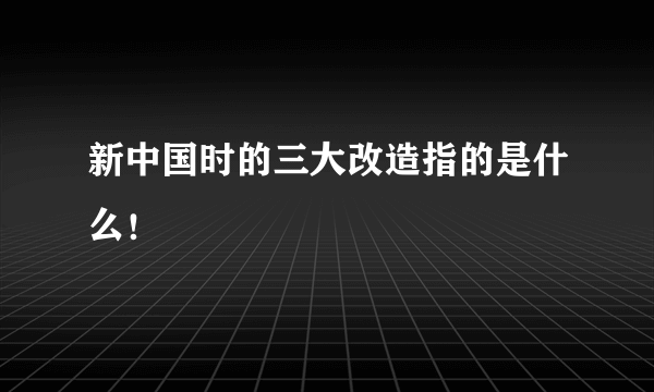 新中国时的三大改造指的是什么！