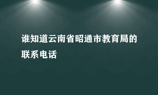 谁知道云南省昭通市教育局的联系电话