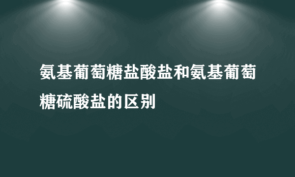 氨基葡萄糖盐酸盐和氨基葡萄糖硫酸盐的区别