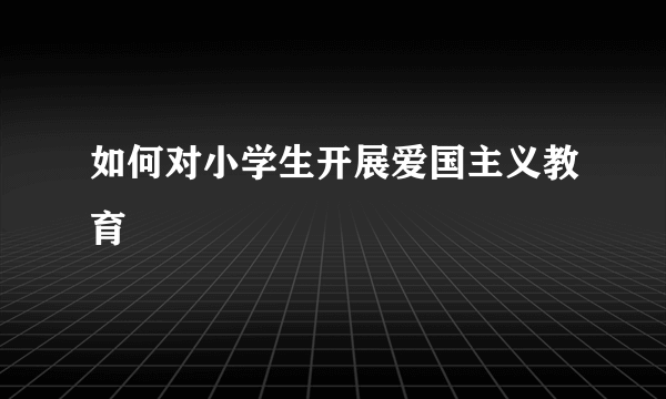 如何对小学生开展爱国主义教育