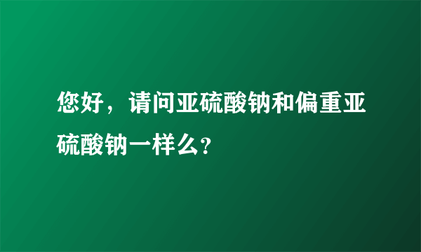 您好，请问亚硫酸钠和偏重亚硫酸钠一样么？