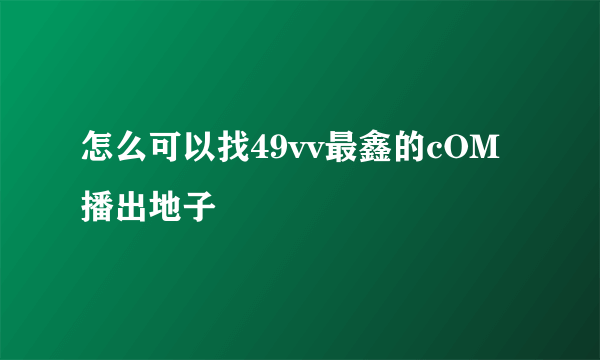 怎么可以找49vv最鑫的cOM播出地子