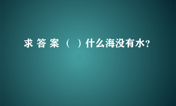 求 答 案 （ ）什么海没有水？