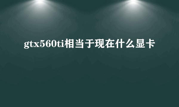 gtx560ti相当于现在什么显卡