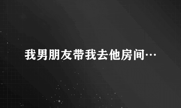 我男朋友带我去他房间…