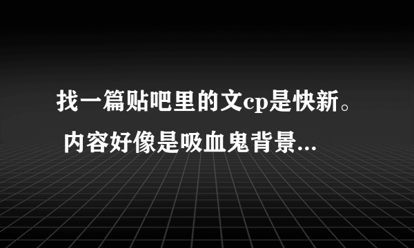 找一篇贴吧里的文cp是快新。 内容好像是吸血鬼背景。 黑羽快斗是吸血鬼，青子是狼人。白马探和工藤新