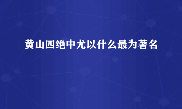 黄山四绝中尤以什么最为著名