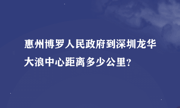 惠州博罗人民政府到深圳龙华大浪中心距离多少公里？