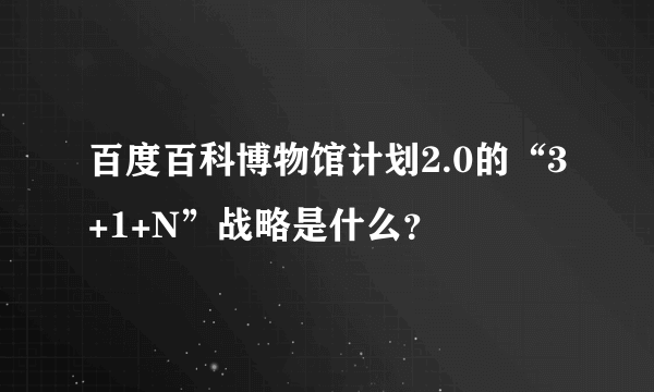 百度百科博物馆计划2.0的“3+1+N”战略是什么？